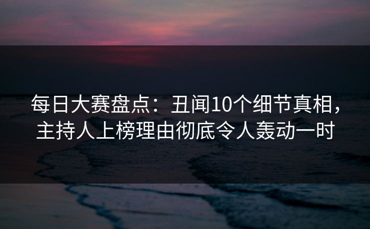 每日大赛盘点：丑闻10个细节真相，主持人上榜理由彻底令人轰动一时