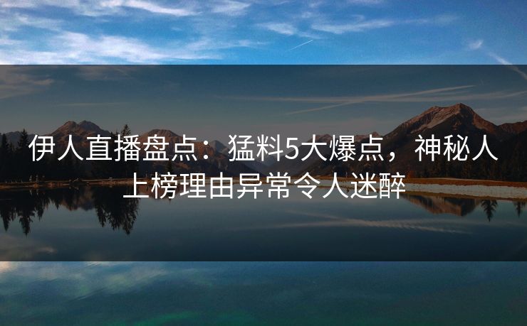 伊人直播盘点：猛料5大爆点，神秘人上榜理由异常令人迷醉