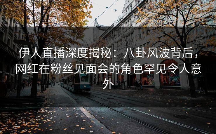 伊人直播深度揭秘：八卦风波背后，网红在粉丝见面会的角色罕见令人意外