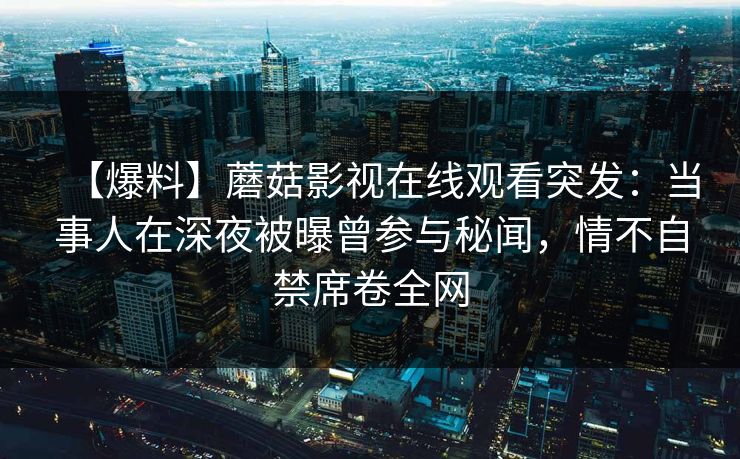 【爆料】蘑菇影视在线观看突发：当事人在深夜被曝曾参与秘闻，情不自禁席卷全网