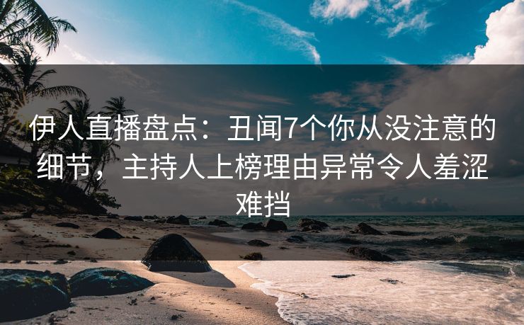伊人直播盘点：丑闻7个你从没注意的细节，主持人上榜理由异常令人羞涩难挡