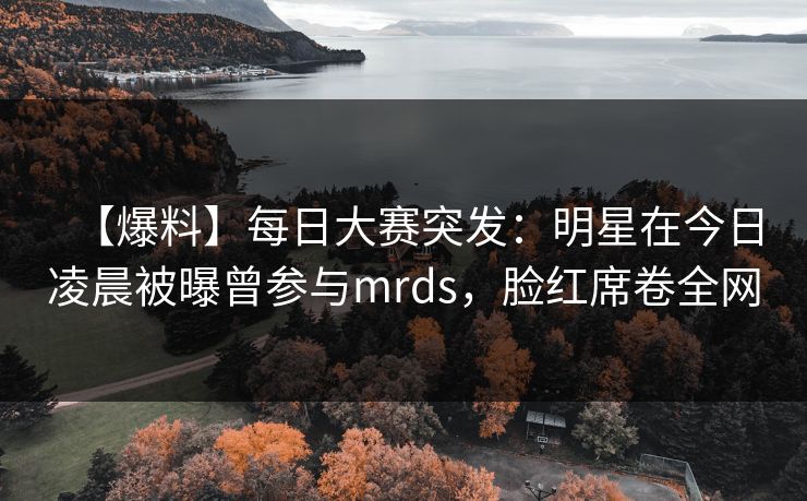 【爆料】每日大赛突发：明星在今日凌晨被曝曾参与mrds，脸红席卷全网