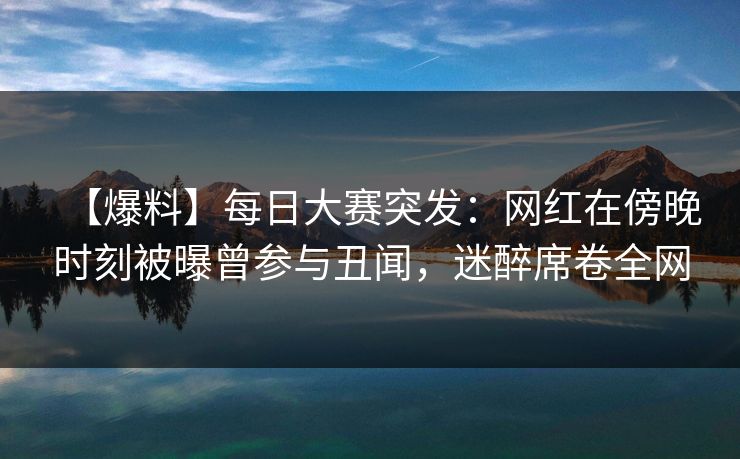 【爆料】每日大赛突发：网红在傍晚时刻被曝曾参与丑闻，迷醉席卷全网
