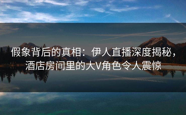 假象背后的真相：伊人直播深度揭秘，酒店房间里的大V角色令人震惊