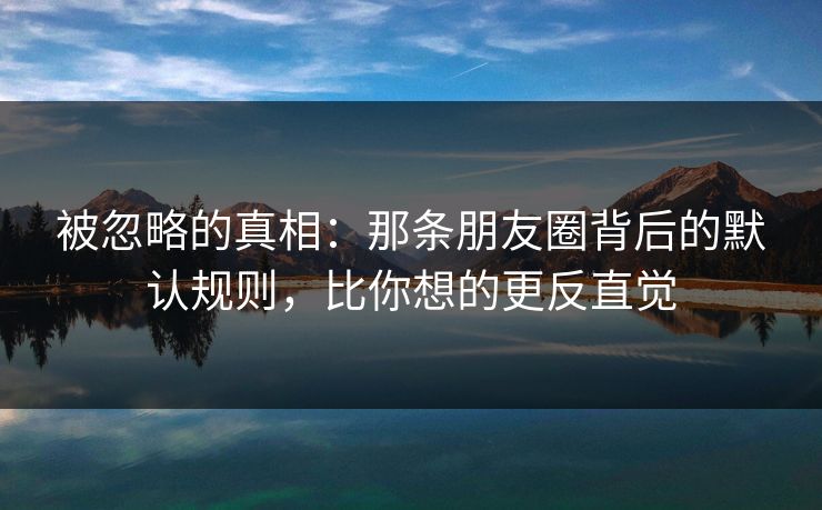 被忽略的真相：那条朋友圈背后的默认规则，比你想的更反直觉