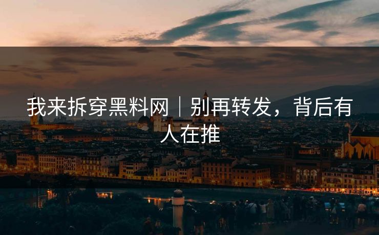 我来拆穿黑料网｜别再转发，背后有人在推