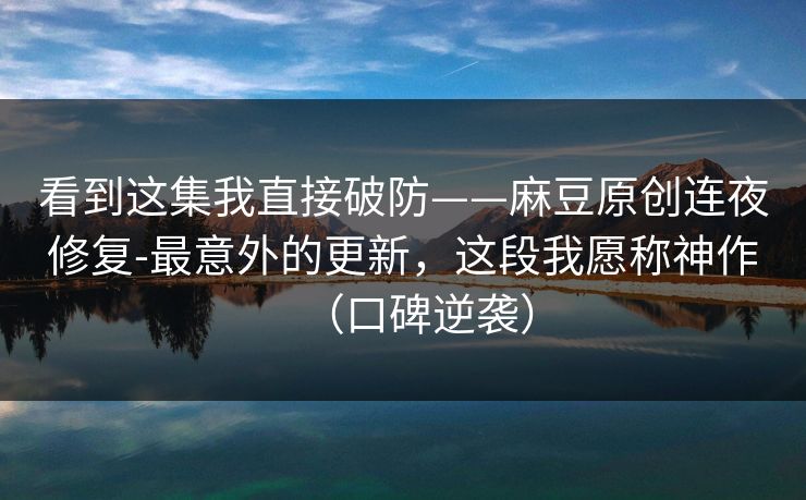 看到这集我直接破防——麻豆原创连夜修复-最意外的更新，这段我愿称神作（口碑逆袭）