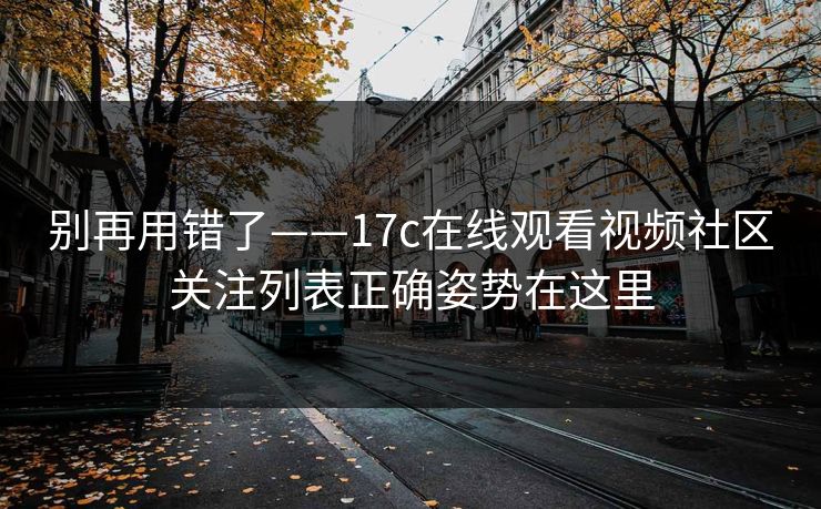 别再用错了——17c在线观看视频社区关注列表正确姿势在这里