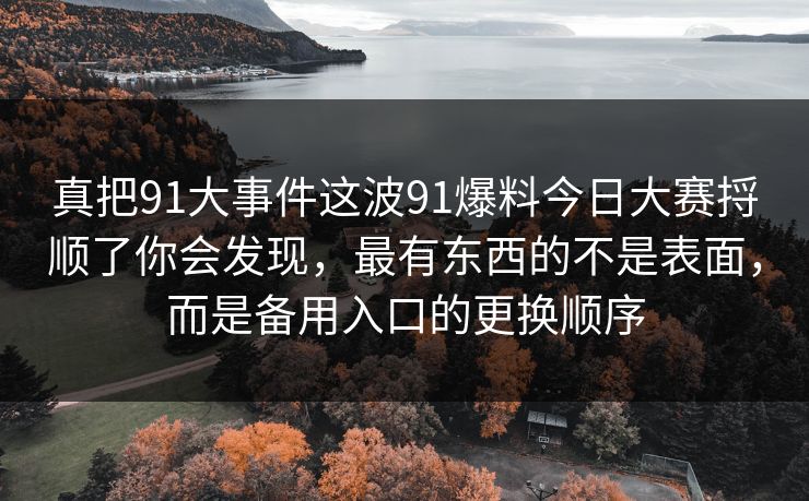 真把91大事件这波91爆料今日大赛捋顺了你会发现，最有东西的不是表面，而是备用入口的更换顺序