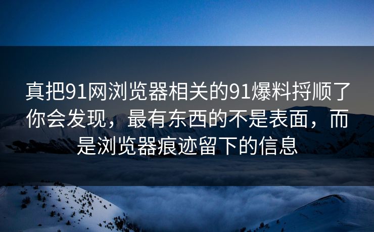 真把91网浏览器相关的91爆料捋顺了你会发现，最有东西的不是表面，而是浏览器痕迹留下的信息