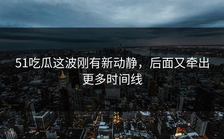 51吃瓜这波刚有新动静，后面又牵出更多时间线