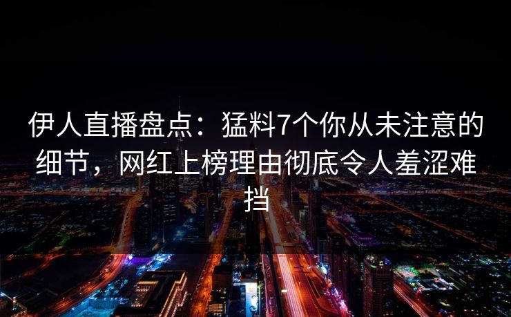 伊人直播盘点：猛料7个你从未注意的细节，网红上榜理由彻底令人羞涩难挡