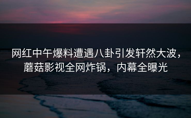 网红中午爆料遭遇八卦引发轩然大波，蘑菇影视全网炸锅，内幕全曝光