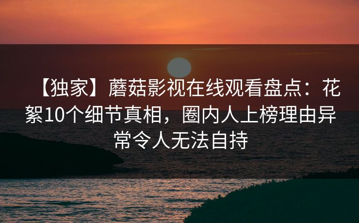 【独家】蘑菇影视在线观看盘点：花絮10个细节真相，圈内人上榜理由异常令人无法自持