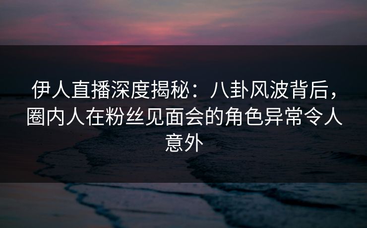 伊人直播深度揭秘：八卦风波背后，圈内人在粉丝见面会的角色异常令人意外