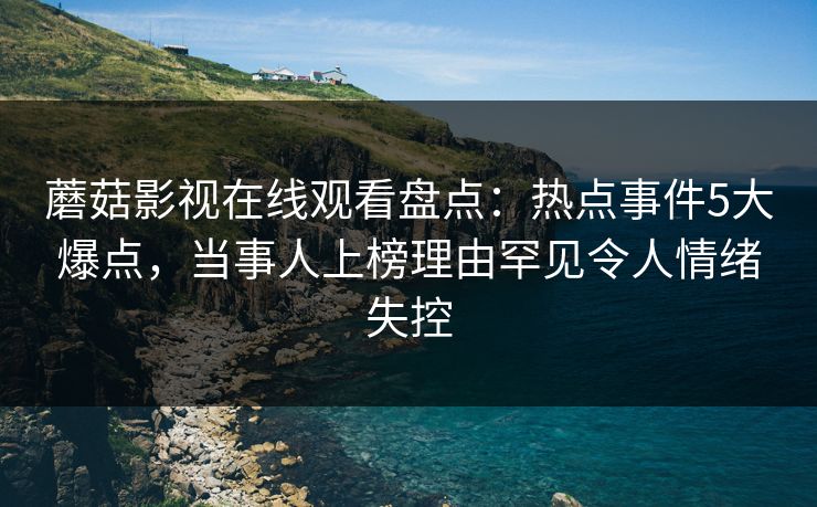 蘑菇影视在线观看盘点：热点事件5大爆点，当事人上榜理由罕见令人情绪失控