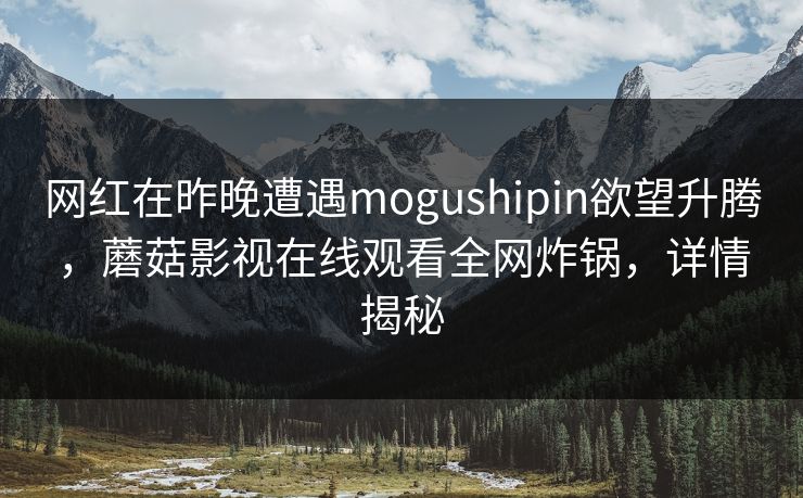 网红在昨晚遭遇mogushipin欲望升腾，蘑菇影视在线观看全网炸锅，详情揭秘