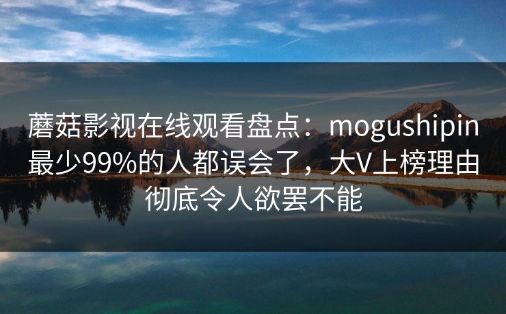 蘑菇影视在线观看盘点：mogushipin最少99%的人都误会了，大V上榜理由彻底令人欲罢不能