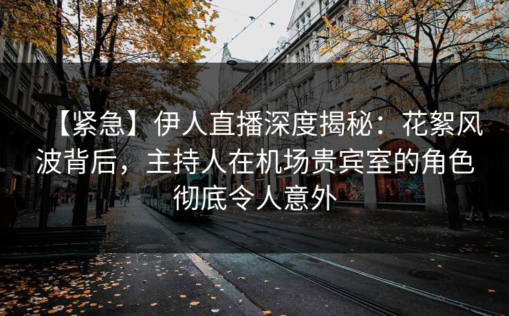 【紧急】伊人直播深度揭秘：花絮风波背后，主持人在机场贵宾室的角色彻底令人意外