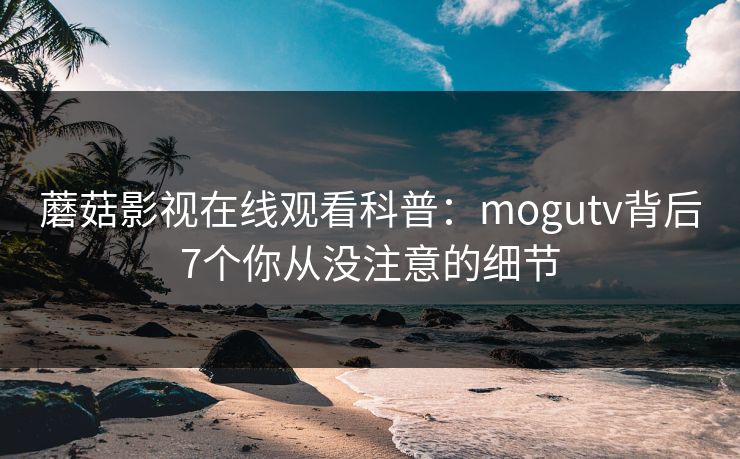 蘑菇影视在线观看科普：mogutv背后7个你从没注意的细节