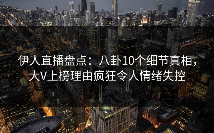 伊人直播盘点：八卦10个细节真相，大V上榜理由疯狂令人情绪失控