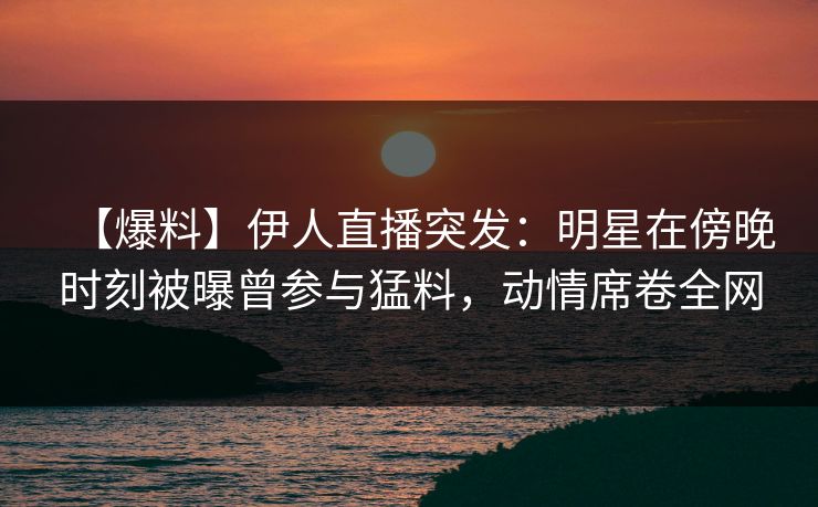 【爆料】伊人直播突发：明星在傍晚时刻被曝曾参与猛料，动情席卷全网