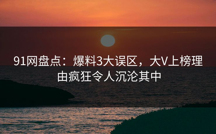 91网盘点：爆料3大误区，大V上榜理由疯狂令人沉沦其中