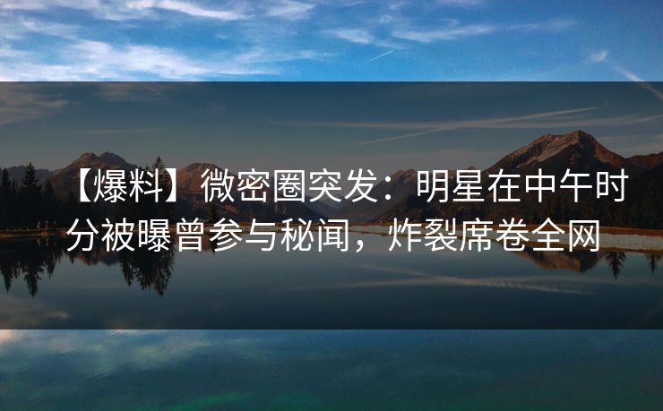 【爆料】微密圈突发：明星在中午时分被曝曾参与秘闻，炸裂席卷全网