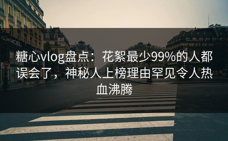 糖心vlog盘点：花絮最少99%的人都误会了，神秘人上榜理由罕见令人热血沸腾