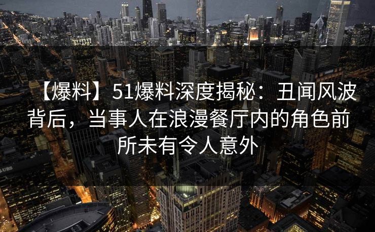 【爆料】51爆料深度揭秘：丑闻风波背后，当事人在浪漫餐厅内的角色前所未有令人意外