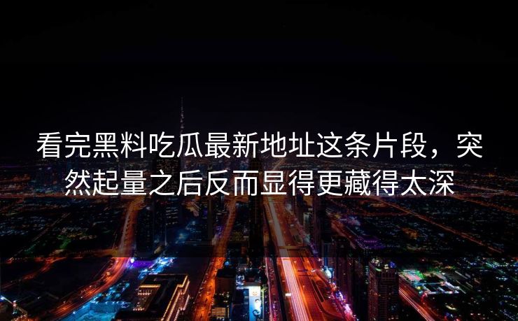 看完黑料吃瓜最新地址这条片段，突然起量之后反而显得更藏得太深