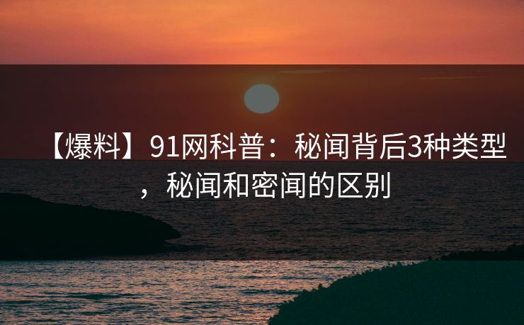 【爆料】91网科普：秘闻背后3种类型，秘闻和密闻的区别